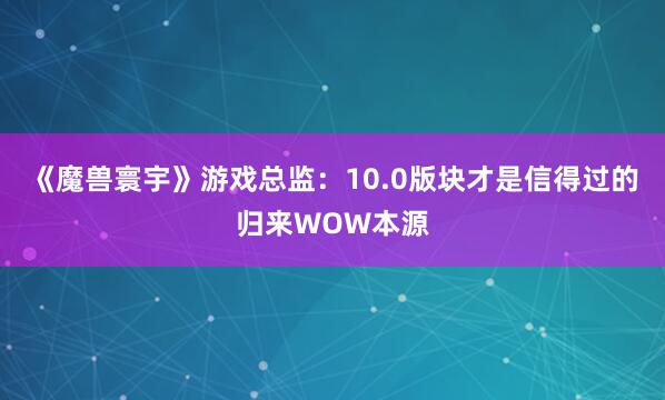 《魔兽寰宇》游戏总监：10.0版块才是信得过的归来WOW本源