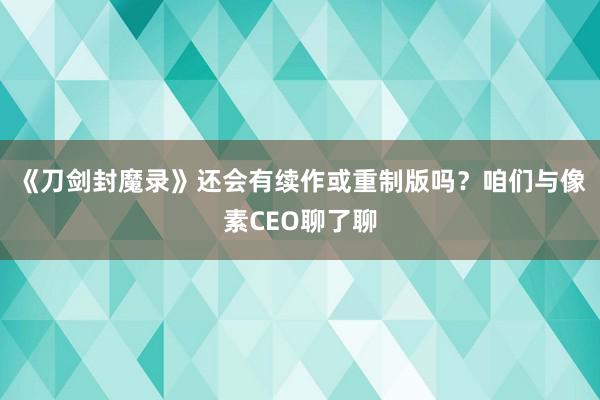 《刀剑封魔录》还会有续作或重制版吗？咱们与像素CEO聊了聊